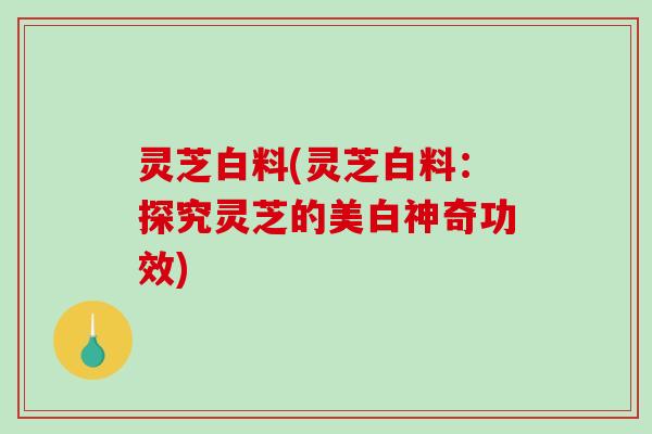 灵芝白料(灵芝白料：探究灵芝的美白神奇功效)-第1张图片-破壁灵芝孢子粉研究指南