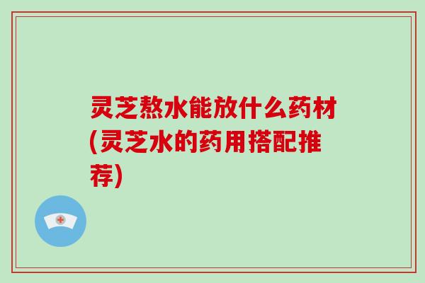 灵芝熬水能放什么药材(灵芝水的药用搭配推荐)-第1张图片-破壁灵芝孢子粉研究指南