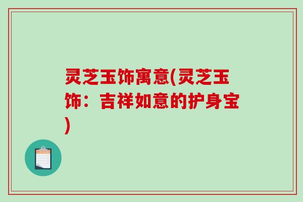 灵芝玉饰寓意(灵芝玉饰：吉祥如意的护身宝)-第1张图片-破壁灵芝孢子粉研究指南