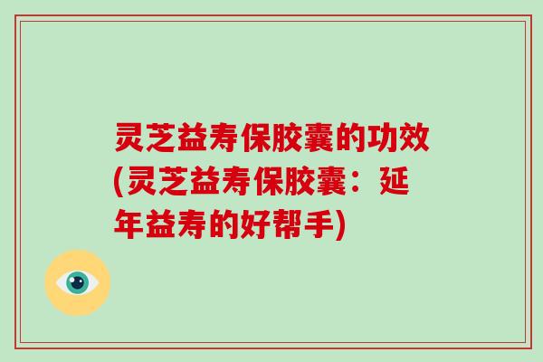 灵芝益寿保胶囊的功效(灵芝益寿保胶囊：延年益寿的好帮手)-第1张图片-破壁灵芝孢子粉研究指南