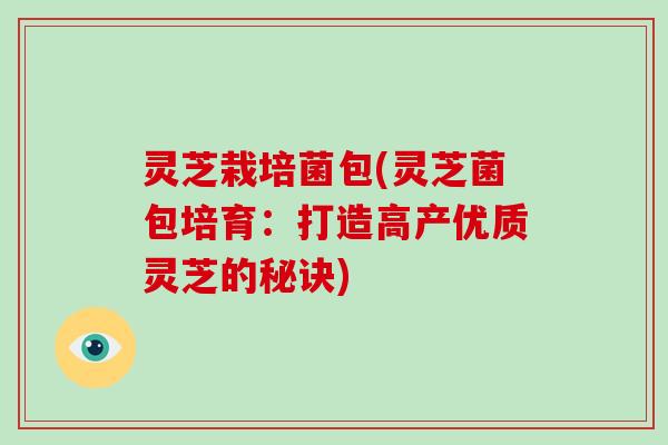 灵芝栽培菌包(灵芝菌包培育:打造高产优质灵芝的秘诀)-第1张图片-破壁灵芝孢子粉研究指南 灵芝栽培菌包(灵芝菌包培育:打造高产优质灵芝的秘诀)-第1张图片-破壁灵芝孢子粉研究指南