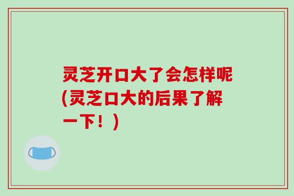 灵芝开口大了会怎样呢(灵芝口大的后果了解一下!)-第1张图片-破壁灵芝孢子粉研究指南 灵芝开口大了会怎样呢(灵芝口大的后果了解一下!)-第1张图片-破壁灵芝孢子粉研究指南