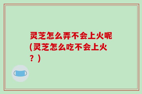 灵芝怎么弄不会上火呢(灵芝怎么吃不会上火?)-第1张图片-破壁灵芝孢子粉研究指南 灵芝怎么弄不会上火呢(灵芝怎么吃不会上火?)-第1张图片-破壁灵芝孢子粉研究指南