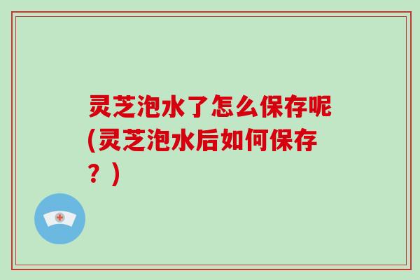 灵芝泡水了怎么保存呢(灵芝泡水后如何保存?)-第1张图片-破壁灵芝孢子粉研究指南 灵芝泡水了怎么保存呢(灵芝泡水后如何保存?)-第1张图片-破壁灵芝孢子粉研究指南