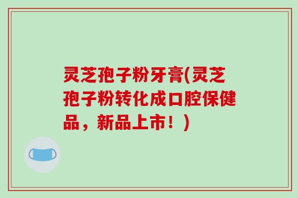 灵芝孢子粉牙膏(灵芝孢子粉转化成口腔保健品，新品上市！)-第1张图片-破壁灵芝孢子粉研究指南