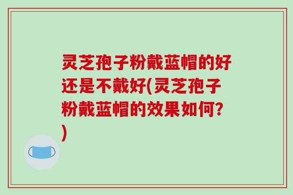 灵芝孢子粉戴蓝帽的好还是不戴好(灵芝孢子粉戴蓝帽的效果如何?)-第1张图片-破壁灵芝孢子粉研究指南 灵芝孢子粉戴蓝帽的好还是不戴好(灵芝孢子粉戴蓝帽的效果如何?)-第1张图片-破壁灵芝孢子粉研究指南