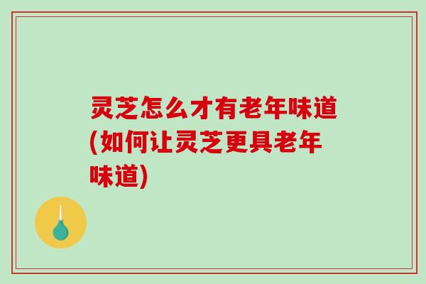 灵芝怎么才有老年味道(如何让灵芝更具老年味道)-第1张图片-破壁灵芝孢子粉研究指南