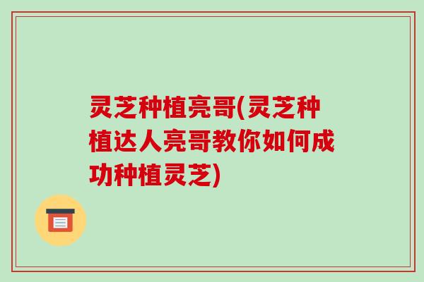 灵芝种植亮哥(灵芝种植达人亮哥教你如何成功种植灵芝)-第1张图片-破壁灵芝孢子粉研究指南