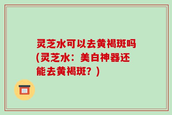 灵芝水可以去黄褐斑吗(灵芝水：美白神器还能去黄褐斑？)-第1张图片-破壁灵芝孢子粉研究指南