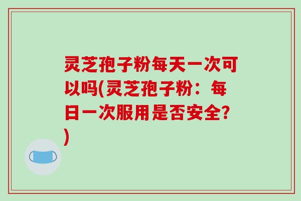 灵芝孢子粉每天一次可以吗(灵芝孢子粉:每日一次服用是否安全?)-第1张图片-破壁灵芝孢子粉研究指南 灵芝孢子粉每天一次可以吗(灵芝孢子粉:每日一次服用是否安全?)-第1张图片-破壁灵芝孢子粉研究指南