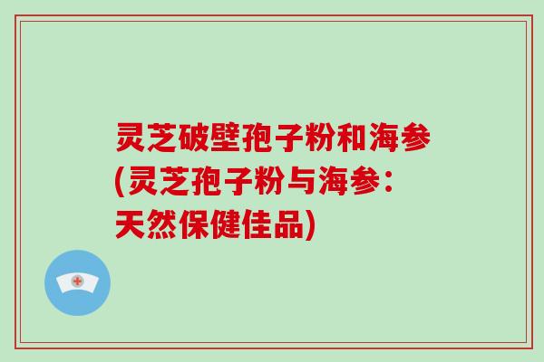 灵芝破壁孢子粉和海参(灵芝孢子粉与海参：天然保健佳品)-第1张图片-破壁灵芝孢子粉研究指南