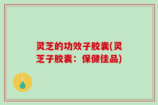 灵芝的功效子胶囊(灵芝子胶囊：保健佳品)-第1张图片-破壁灵芝孢子粉研究指南
