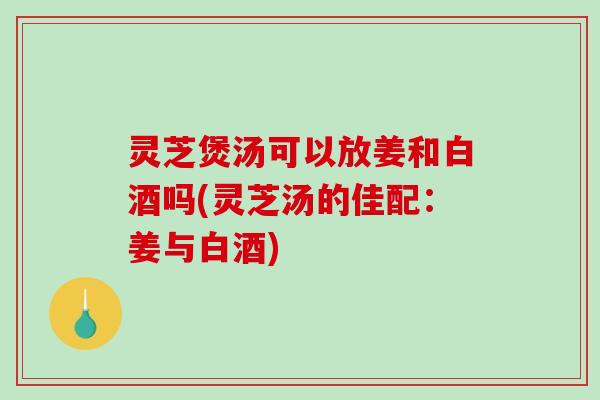 灵芝煲汤可以放姜和白酒吗(灵芝汤的佳配:姜与白酒)-第1张图片-破壁灵芝孢子粉研究指南 灵芝煲汤可以放姜和白酒吗(灵芝汤的佳配:姜与白酒)-第1张图片-破壁灵芝孢子粉研究指南