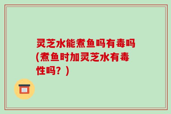 灵芝水能煮鱼吗有毒吗(煮鱼时加灵芝水有毒性吗?)-第1张图片-破壁灵芝孢子粉研究指南 灵芝水能煮鱼吗有毒吗(煮鱼时加灵芝水有毒性吗?)-第1张图片-破壁灵芝孢子粉研究指南