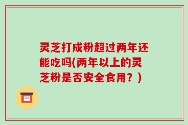 灵芝打成粉超过两年还能吃吗(两年以上的灵芝粉是否安全食用?)-第1张图片-破壁灵芝孢子粉研究指南 灵芝打成粉超过两年还能吃吗(两年以上的灵芝粉是否安全食用?)-第1张图片-破壁灵芝孢子粉研究指南