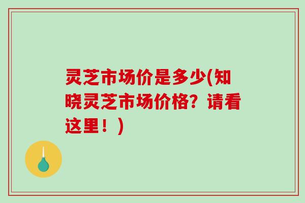 灵芝市场价是多少(知晓灵芝市场价格？请看这里！)-第1张图片-破壁灵芝孢子粉研究指南