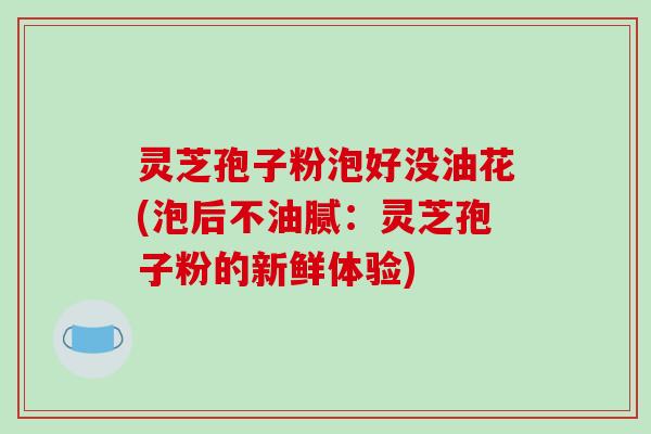 灵芝孢子粉泡好没油花(泡后不油腻:灵芝孢子粉的新鲜体验)-第1张图片-破壁灵芝孢子粉研究指南 灵芝孢子粉泡好没油花(泡后不油腻:灵芝孢子粉的新鲜体验)-第1张图片-破壁灵芝孢子粉研究指南
