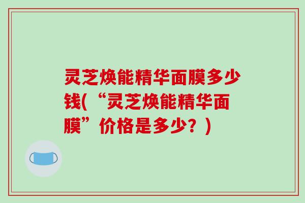 灵芝焕能精华面膜多少钱(“灵芝焕能精华面膜”价格是多少?)-第1张图片-破壁灵芝孢子粉研究指南 灵芝焕能精华面膜多少钱(“灵芝焕能精华面膜”价格是多少?)-第1张图片-破壁灵芝孢子粉研究指南