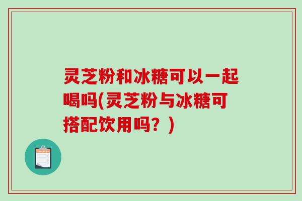 灵芝粉和冰糖可以一起喝吗(灵芝粉与冰糖可搭配饮用吗?)-第1张图片-破壁灵芝孢子粉研究指南 灵芝粉和冰糖可以一起喝吗(灵芝粉与冰糖可搭配饮用吗?)-第1张图片-破壁灵芝孢子粉研究指南
