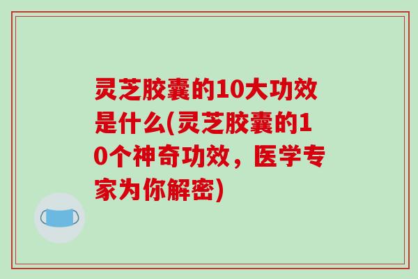 灵芝胶囊的10大功效是什么(灵芝胶囊的10个神奇功效，医学专家为你解密)-第1张图片-破壁灵芝孢子粉研究指南