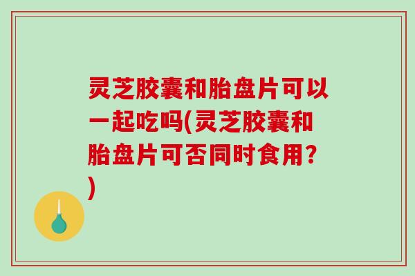 灵芝胶囊和胎盘片可以一起吃吗(灵芝胶囊和胎盘片可否同时食用?)-第1张图片-破壁灵芝孢子粉研究指南 灵芝胶囊和胎盘片可以一起吃吗(灵芝胶囊和胎盘片可否同时食用?)-第1张图片-破壁灵芝孢子粉研究指南