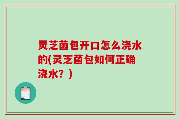 灵芝菌包开口怎么浇水的(灵芝菌包如何正确浇水?)-第1张图片-破壁灵芝孢子粉研究指南 灵芝菌包开口怎么浇水的(灵芝菌包如何正确浇水?)-第1张图片-破壁灵芝孢子粉研究指南