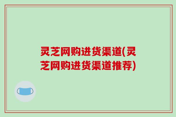 灵芝网购进货渠道(灵芝网购进货渠道推荐)-第1张图片-破壁灵芝孢子粉研究指南 灵芝网购进货渠道(灵芝网购进货渠道推荐)-第1张图片-破壁灵芝孢子粉研究指南
