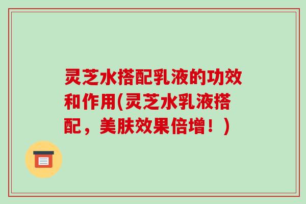 灵芝水搭配乳液的功效和作用(灵芝水乳液搭配,美肤效果倍增!)-第1张图片-破壁灵芝孢子粉研究指南 灵芝水搭配乳液的功效和作用(灵芝水乳液搭配,美肤效果倍增!)-第1张图片-破壁灵芝孢子粉研究指南