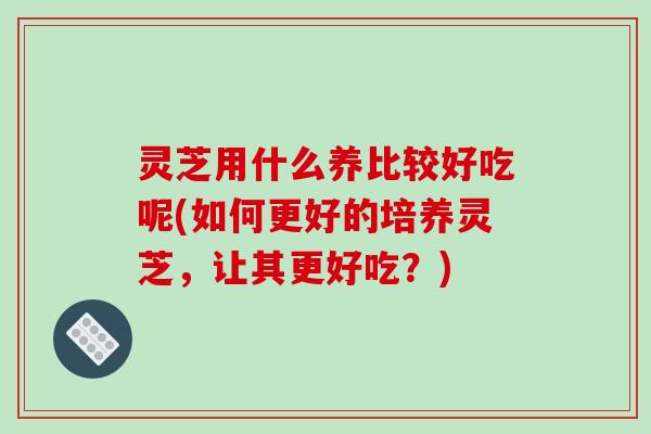 灵芝用什么养比较好吃呢(如何更好的培养灵芝,让其更好吃?)-第1张图片-破壁灵芝孢子粉研究指南 灵芝用什么养比较好吃呢(如何更好的培养灵芝,让其更好吃?)-第1张图片-破壁灵芝孢子粉研究指南