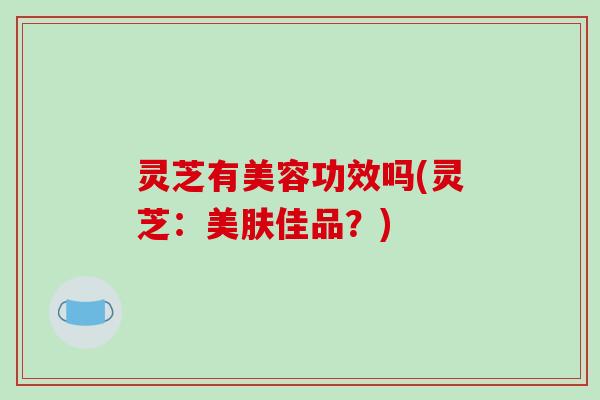 灵芝有美容功效吗(灵芝:美肤佳品?)-第1张图片-破壁灵芝孢子粉研究指南 灵芝有美容功效吗(灵芝:美肤佳品?)-第1张图片-破壁灵芝孢子粉研究指南