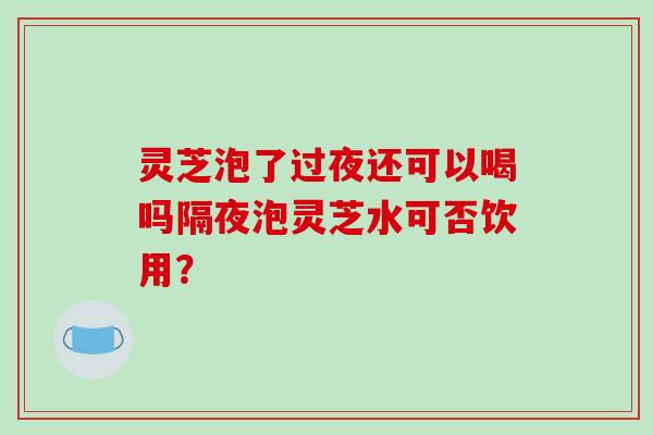 灵芝泡了过夜还可以喝吗隔夜泡灵芝水可否饮用?-第1张图片-破壁灵芝孢子粉研究指南 灵芝泡了过夜还可以喝吗隔夜泡灵芝水可否饮用?-第1张图片-破壁灵芝孢子粉研究指南