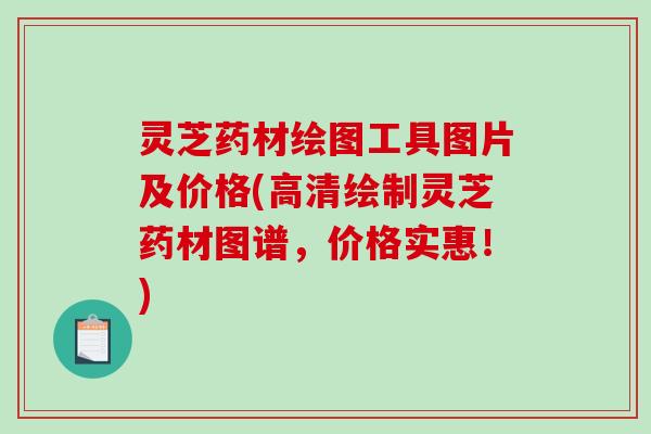 灵芝药材绘图工具图片及价格(高清绘制灵芝药材图谱,价格实惠!)-第1张图片-破壁灵芝孢子粉研究指南 灵芝药材绘图工具图片及价格(高清绘制灵芝药材图谱,价格实惠!)-第1张图片-破壁灵芝孢子粉研究指南