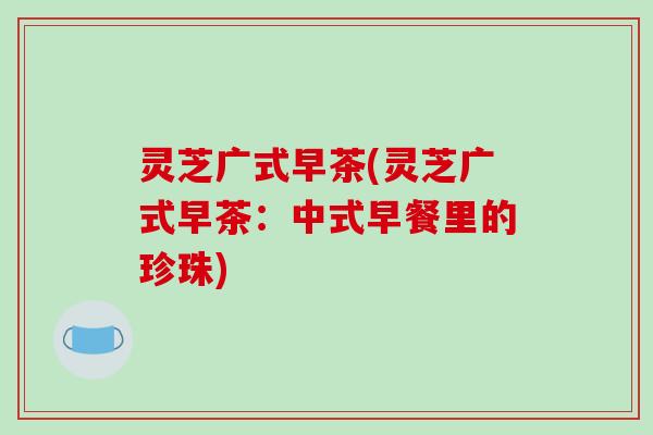 灵芝广式早茶(灵芝广式早茶:中式早餐里的珍珠)-第1张图片-破壁灵芝孢子粉研究指南 灵芝广式早茶(灵芝广式早茶:中式早餐里的珍珠)-第1张图片-破壁灵芝孢子粉研究指南