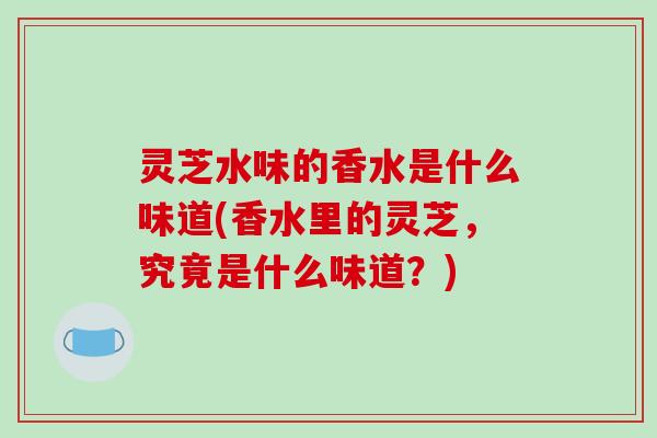 灵芝水味的香水是什么味道(香水里的灵芝,究竟是什么味道?)-第1张图片-破壁灵芝孢子粉研究指南 灵芝水味的香水是什么味道(香水里的灵芝,究竟是什么味道?)-第1张图片-破壁灵芝孢子粉研究指南