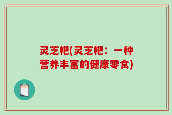 灵芝粑(灵芝粑:一种营养丰富的健康零食)-第1张图片-破壁灵芝孢子粉研究指南 灵芝粑(灵芝粑:一种营养丰富的健康零食)-第1张图片-破壁灵芝孢子粉研究指南