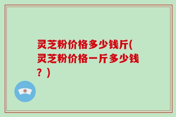 灵芝粉价格多少钱斤(灵芝粉价格一斤多少钱?)-第1张图片-破壁灵芝孢子粉研究指南 灵芝粉价格多少钱斤(灵芝粉价格一斤多少钱?)-第1张图片-破壁灵芝孢子粉研究指南