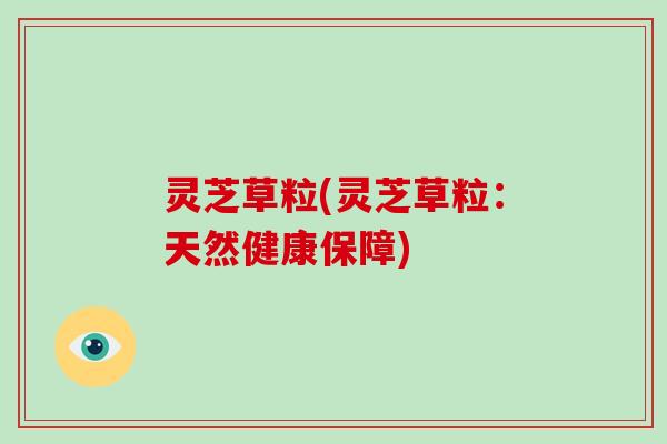 灵芝草粒(灵芝草粒:天然健康保障)-第1张图片-破壁灵芝孢子粉研究指南 灵芝草粒(灵芝草粒:天然健康保障)-第1张图片-破壁灵芝孢子粉研究指南