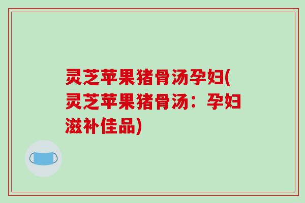 灵芝苹果猪骨汤孕妇(灵芝苹果猪骨汤:孕妇滋补佳品)-第1张图片-破壁灵芝孢子粉研究指南 灵芝苹果猪骨汤孕妇(灵芝苹果猪骨汤:孕妇滋补佳品)-第1张图片-破壁灵芝孢子粉研究指南