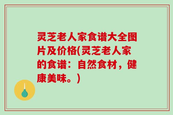 灵芝老人家食谱大全图片及价格(灵芝老人家的食谱:自然食材,健康美味。)-第1张图片-破壁灵芝孢子粉研究指南 灵芝老人家食谱大全图片及价格(灵芝老人家的食谱:自然食材,健康美味。)-第1张图片-破壁灵芝孢子粉研究指南