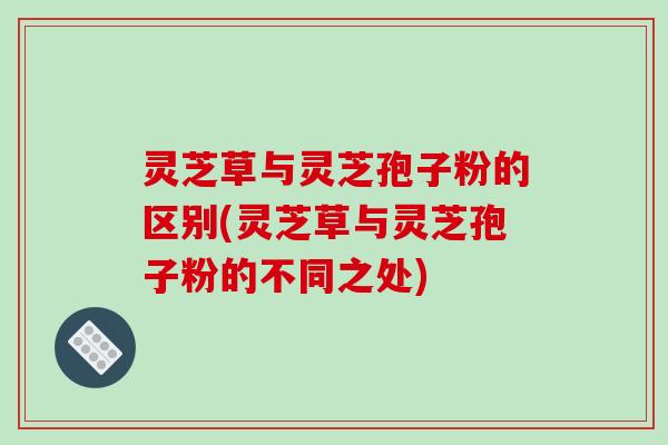 灵芝草与灵芝孢子粉的区别(灵芝草与灵芝孢子粉的不同之处)-第1张图片-破壁灵芝孢子粉研究指南