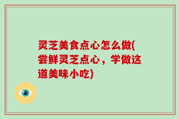 灵芝美食点心怎么做(尝鲜灵芝点心,学做这道美味小吃)-第1张图片-破壁灵芝孢子粉研究指南 灵芝美食点心怎么做(尝鲜灵芝点心,学做这道美味小吃)-第1张图片-破壁灵芝孢子粉研究指南