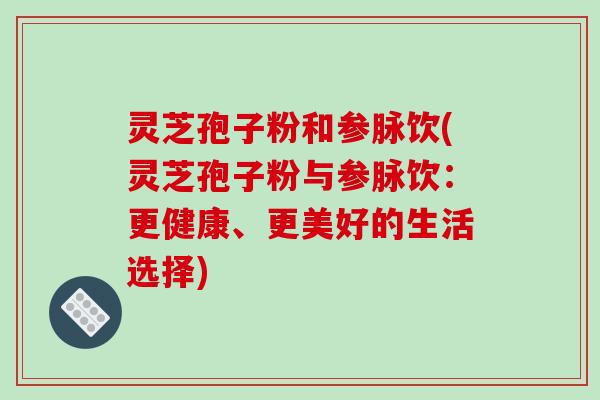 灵芝孢子粉和参脉饮(灵芝孢子粉与参脉饮：更健康、更美好的生活选择)-第1张图片-破壁灵芝孢子粉研究指南