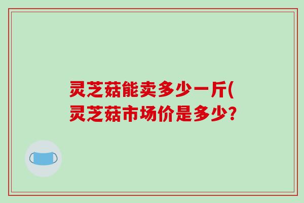 灵芝菇能卖多少一斤(灵芝菇市场价是多少?-第1张图片-破壁灵芝孢子粉研究指南 灵芝菇能卖多少一斤(灵芝菇市场价是多少?-第1张图片-破壁灵芝孢子粉研究指南