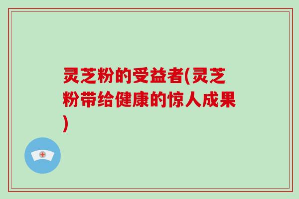灵芝粉的受益者(灵芝粉带给健康的惊人成果)-第1张图片-破壁灵芝孢子粉研究指南