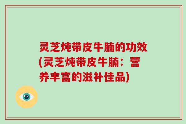 灵芝炖带皮牛腩的功效(灵芝炖带皮牛腩:营养丰富的滋补佳品)-第1张图片-破壁灵芝孢子粉研究指南 灵芝炖带皮牛腩的功效(灵芝炖带皮牛腩:营养丰富的滋补佳品)-第1张图片-破壁灵芝孢子粉研究指南