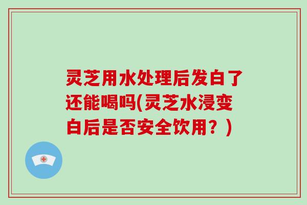 灵芝用水处理后发白了还能喝吗(灵芝水浸变白后是否安全饮用?)-第1张图片-破壁灵芝孢子粉研究指南 灵芝用水处理后发白了还能喝吗(灵芝水浸变白后是否安全饮用?)-第1张图片-破壁灵芝孢子粉研究指南