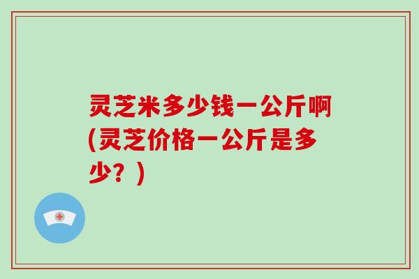 灵芝米多少钱一公斤啊(灵芝价格一公斤是多少?)-第1张图片-破壁灵芝孢子粉研究指南 灵芝米多少钱一公斤啊(灵芝价格一公斤是多少?)-第1张图片-破壁灵芝孢子粉研究指南