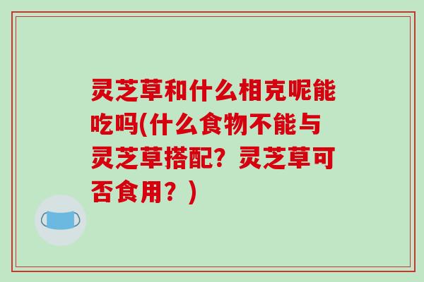 灵芝草和什么相克呢能吃吗(什么食物不能与灵芝草搭配?灵芝草可否食用?)-第1张图片-破壁灵芝孢子粉研究指南 灵芝草和什么相克呢能吃吗(什么食物不能与灵芝草搭配?灵芝草可否食用?)-第1张图片-破壁灵芝孢子粉研究指南