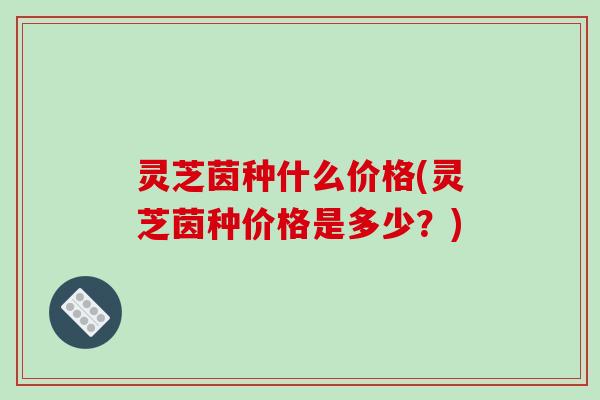 灵芝茵种什么价格(灵芝茵种价格是多少?)-第1张图片-破壁灵芝孢子粉研究指南 灵芝茵种什么价格(灵芝茵种价格是多少?)-第1张图片-破壁灵芝孢子粉研究指南