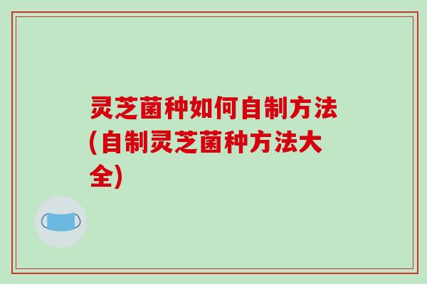灵芝菌种如何自制方法(自制灵芝菌种方法大全)-第1张图片-破壁灵芝孢子粉研究指南 灵芝菌种如何自制方法(自制灵芝菌种方法大全)-第1张图片-破壁灵芝孢子粉研究指南